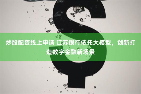 炒股配资线上申请 江苏银行依托大模型,创新打造数字金融新场景