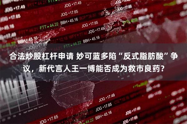 合法炒股杠杆申请 妙可蓝多陷“反式脂肪酸”争议,新代言人王一博能否成为救市良药?