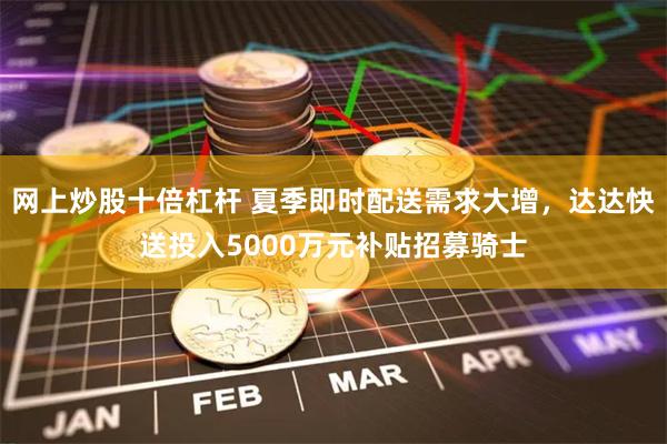 网上炒股十倍杠杆 夏季即时配送需求大增,达达快送投入5000万元补贴招募骑士