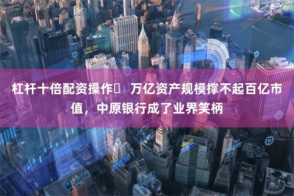 杠杆十倍配资操作 万亿资产规模撑不起百亿市值,中原银行成了业界笑柄