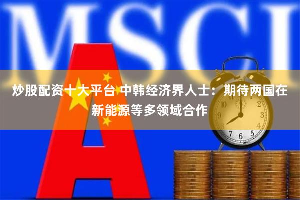 炒股配资十大平台 中韩经济界人士:期待两国在新能源等多领域合作