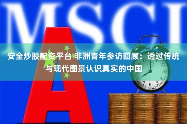 安全炒股配资平台 非洲青年参访回顾:透过传统与现代图景认识真实的中国
