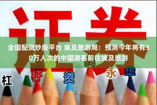 全国配资炒股平台 埃及旅游局:预测今年将有30万人次的中国游客前往埃及旅游