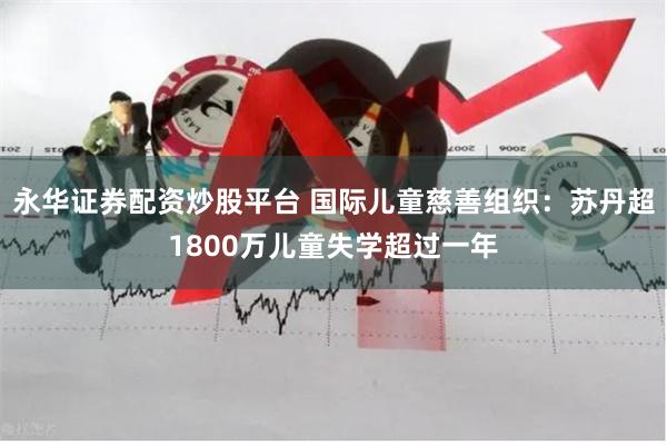 永华证券配资炒股平台 国际儿童慈善组织:苏丹超1800万儿童失学超过一年