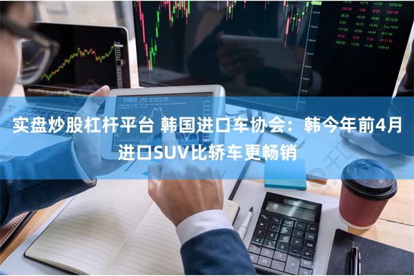 实盘炒股杠杆平台 韩国进口车协会:韩今年前4月进口SUV比轿车更畅销