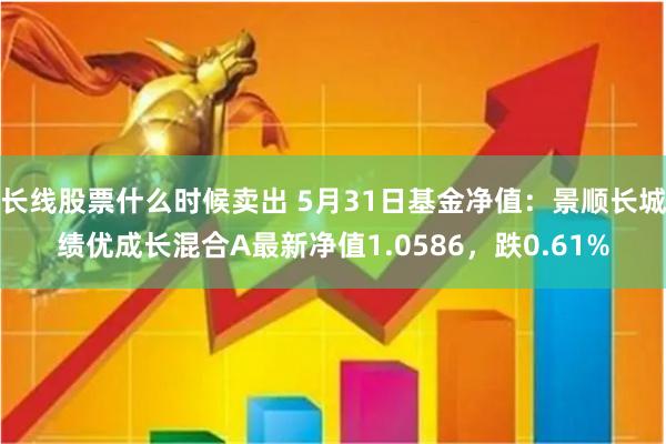 长线股票什么时候卖出 5月31日基金净值:景顺长城绩优成长混合A最新净值1.0586,跌0.61%