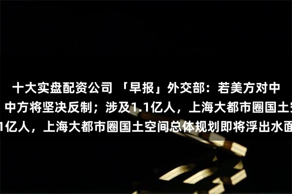 十大实盘配资公司 「早报」外交部:若美方对中国官员实施签证限制,中方将坚决反制;涉及1.1亿人,上海大都市圈国土空间总体规划即将浮出水面