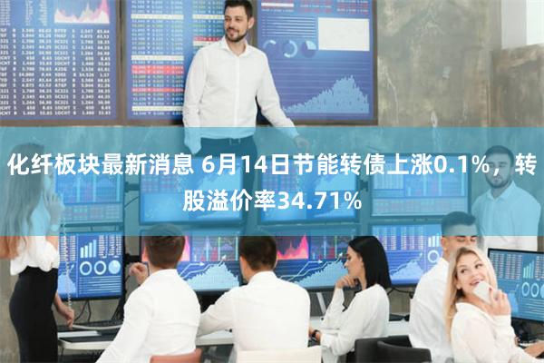 化纤板块最新消息 6月14日节能转债上涨0.1%,转股溢价率34.71%