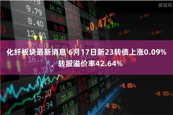 化纤板块最新消息 6月17日新23转债上涨0.09%,转股溢价率42.64%