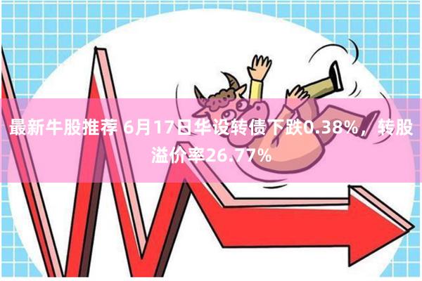 最新牛股推荐 6月17日华设转债下跌0.38%,转股溢价率26.77%