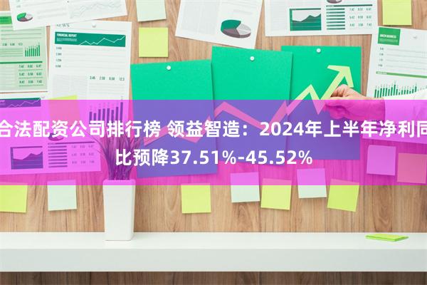 合法配资公司排行榜 领益智造:2024年上半年净利同比预降37.51%-45.52%