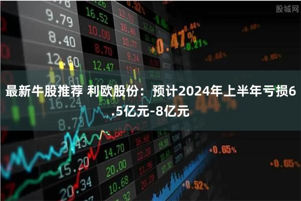 最新牛股推荐 利欧股份:预计2024年上半年亏损6.5亿元-8亿元