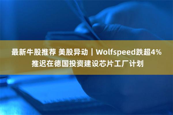 最新牛股推荐 美股异动|Wolfspeed跌超4% 推迟在德国投资建设芯片工厂计划