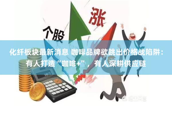 化纤板块最新消息 咖啡品牌欲跳出价格战陷阱:有人打造“咖啡+”,有人深耕供应链