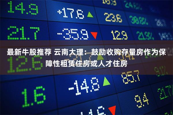 最新牛股推荐 云南大理:鼓励收购存量房作为保障性租赁住房或人才住房