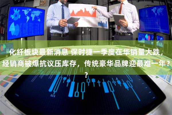 化纤板块最新消息 保时捷一季度在华销量大跌,经销商被爆抗议压库存,传统豪华品牌迎最难一年?