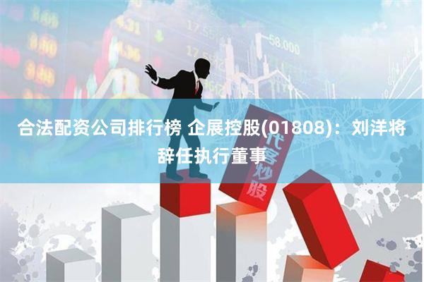 合法配资公司排行榜 企展控股(01808):刘洋将辞任执行董事