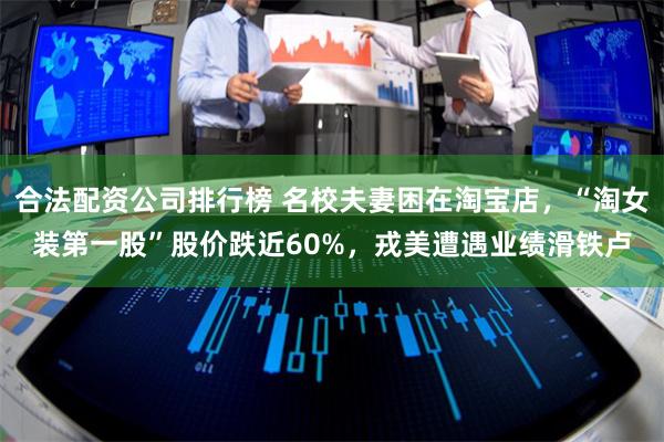 合法配资公司排行榜 名校夫妻困在淘宝店,“淘女装第一股”股价跌近60%,戎美遭遇业绩滑铁卢