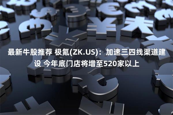 最新牛股推荐 极氪(ZK.US):加速三四线渠道建设 今年底门店将增至520家以上