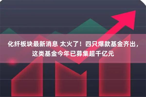 化纤板块最新消息 太火了!四只爆款基金齐出,这类基金今年已募集超千亿元