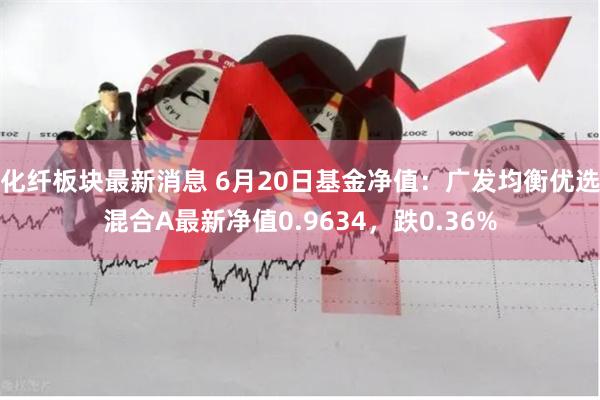 化纤板块最新消息 6月20日基金净值:广发均衡优选混合A最新净值0.9634,跌0.36%