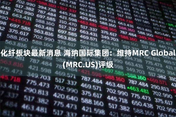 化纤板块最新消息 海纳国际集团:维持MRC Global(MRC.US)评级