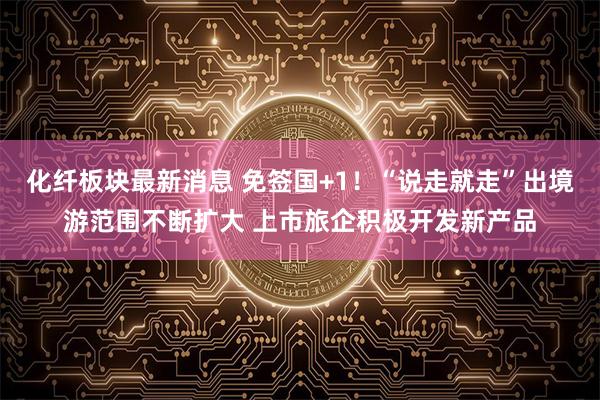 化纤板块最新消息 免签国+1!“说走就走”出境游范围不断扩大 上市旅企积极开发新产品