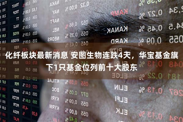 化纤板块最新消息 安图生物连跌4天,华宝基金旗下1只基金位列前十大股东