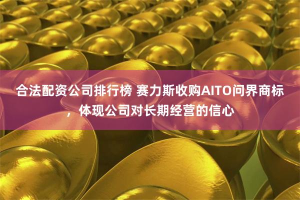 合法配资公司排行榜 赛力斯收购AITO问界商标,体现公司对长期经营的信心