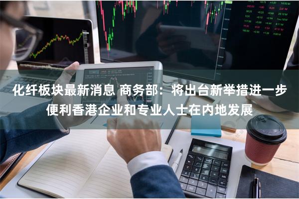 化纤板块最新消息 商务部:将出台新举措进一步便利香港企业和专业人士在内地发展