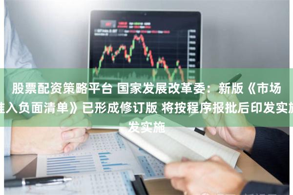 股票配资策略平台 国家发展改革委:新版《市场准入负面清单》已形成修订版 将按程序报批后印发实施