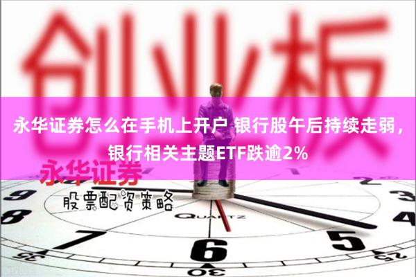 永华证券怎么在手机上开户 银行股午后持续走弱,银行相关主题ETF跌逾2%