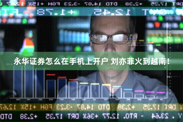 永华证券怎么在手机上开户 刘亦菲火到越南!