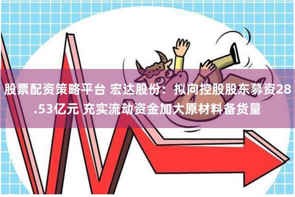 股票配资策略平台 宏达股份:拟向控股股东募资28.53亿元 充实流动资金加大原材料备货量