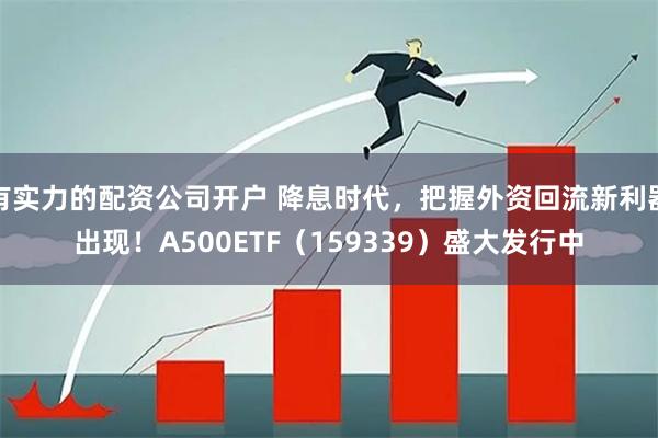 有实力的配资公司开户 降息时代,把握外资回流新利器出现!A500ETF(159339)盛大发行中