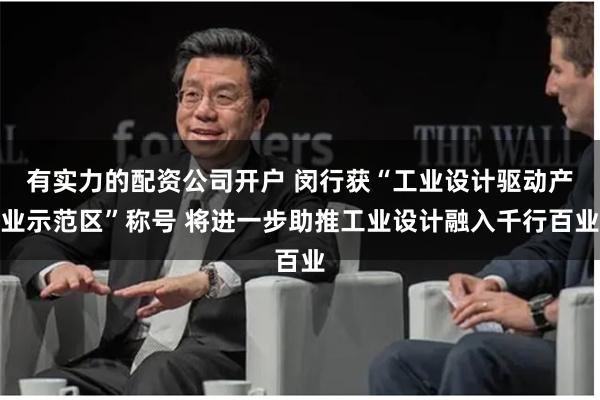 有实力的配资公司开户 闵行获“工业设计驱动产业示范区”称号 将进一步助推工业设计融入千行百业