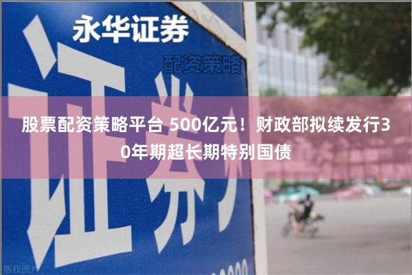 股票配资策略平台 500亿元!财政部拟续发行30年期超长期特别国债