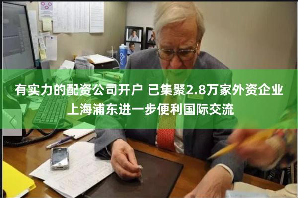 有实力的配资公司开户 已集聚2.8万家外资企业 上海浦东进一步便利国际交流