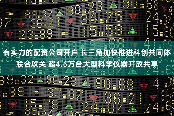 有实力的配资公司开户 长三角加快推进科创共同体联合攻关 超4.6万台大型科学仪器开放共享