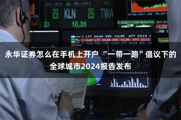永华证券怎么在手机上开户 “一带一路”倡议下的全球城市2024报告发布