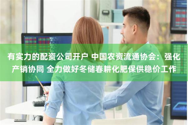 有实力的配资公司开户 中国农资流通协会:强化产销协同 全力做好冬储春耕化肥保供稳价工作