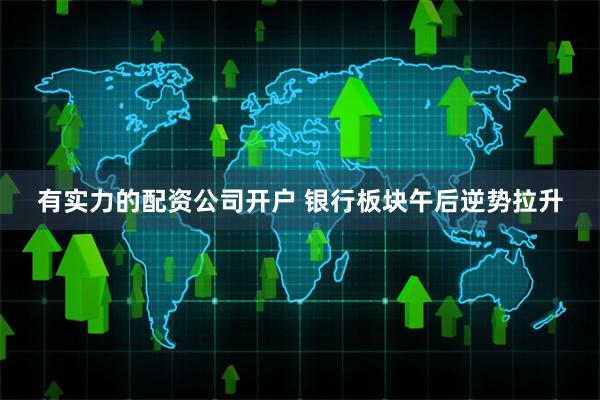 有实力的配资公司开户 银行板块午后逆势拉升