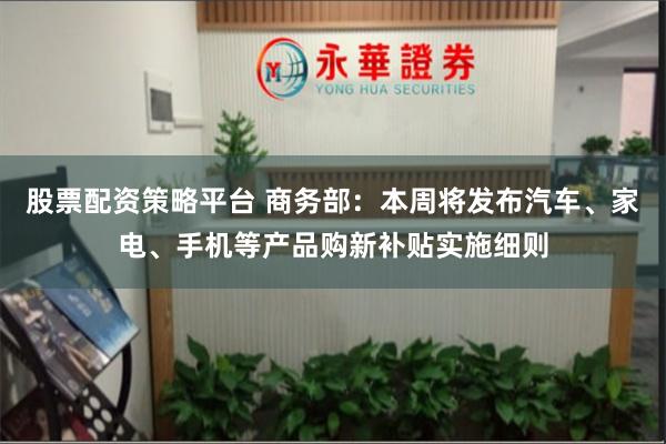 股票配资策略平台 商务部：本周将发布汽车、家电、手机等产品购新补贴实施细则