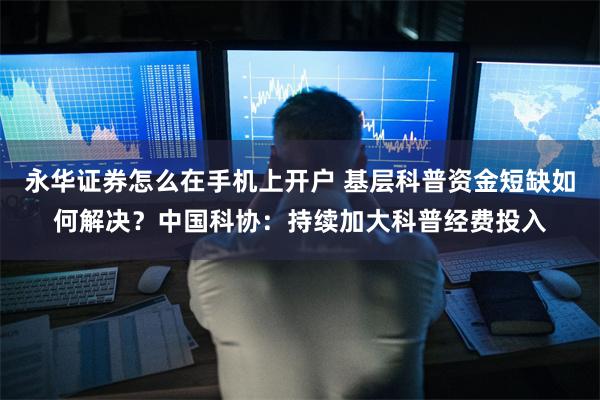 永华证券怎么在手机上开户 基层科普资金短缺如何解决？中国科协：持续加大科普经费投入