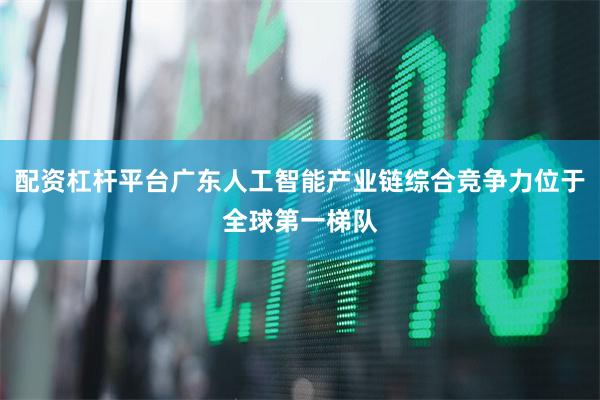 配资杠杆平台广东人工智能产业链综合竞争力位于全球第一梯队