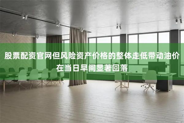 股票配资官网但风险资产价格的整体走低带动油价在当日早间显著回落