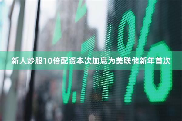 新人炒股10倍配资本次加息为美联储新年首次