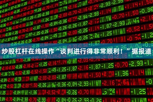 炒股杠杆在线操作“谈判进行得非常顺利！”据报道