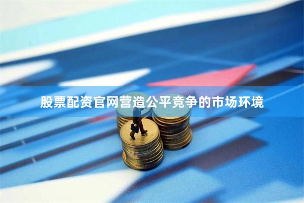 股票配资官网营造公平竞争的市场环境