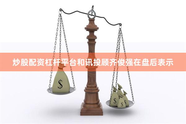炒股配资杠杆平台和讯投顾齐俊强在盘后表示
